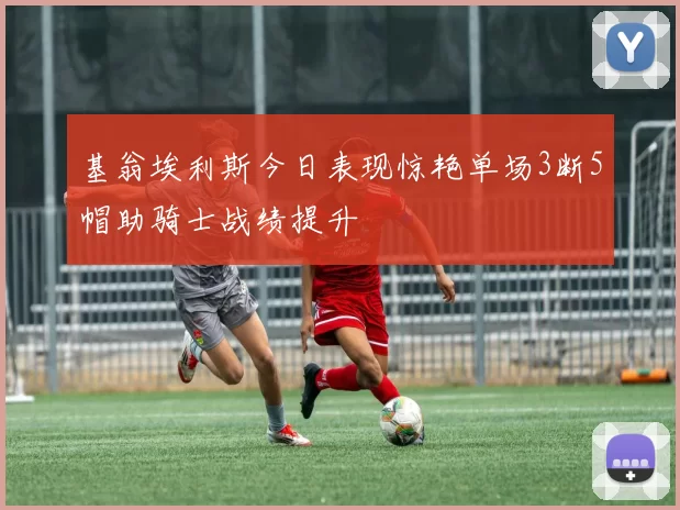 基翁埃利斯今日表现惊艳单场3断5帽助骑士战绩提升