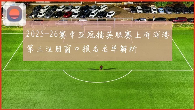 2025-26赛季亚冠精英联赛上海海港第三注册窗口报名名单解析