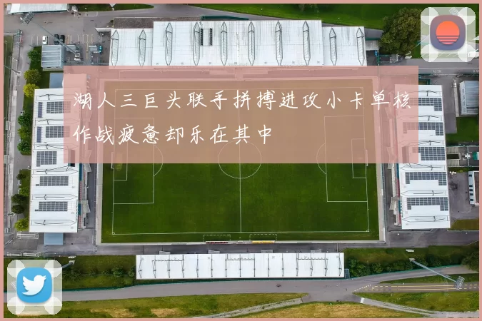 湖人三巨头联手拼搏进攻小卡单核作战疲惫却乐在其中