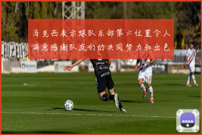 马克西表示球队东部第六位置令人满意感谢队友们的共同努力和出色表现