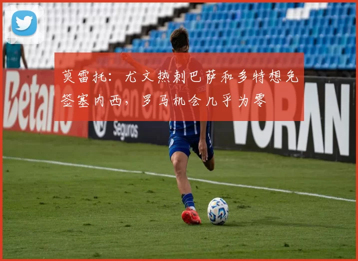 莫雷托：尤文热刺巴萨和多特想免签塞内西，罗马机会几乎为零