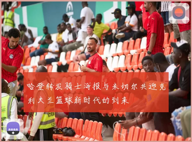哈登转发骑士海报与米切尔共迎克利夫兰篮球新时代的到来