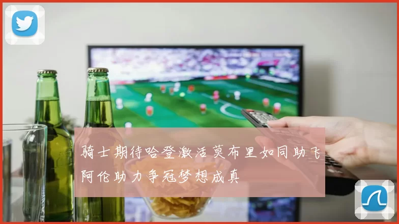 骑士期待哈登激活莫布里如同助飞阿伦助力争冠梦想成真