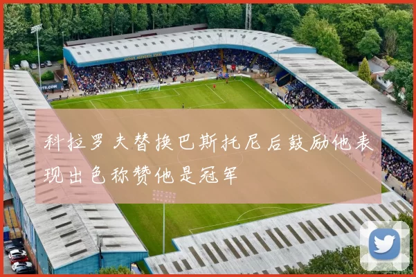 科拉罗夫替换巴斯托尼后鼓励他表现出色称赞他是冠军