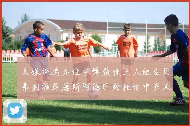 美媒评选九位中锋最佳三人组合贝弗利推荐唐斯阿德巴约杜伦申京未入选