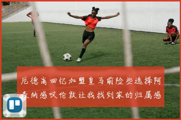 厄德高回忆加盟皇马前险些选择阿森纳感叹伦敦让我找到家的归属感