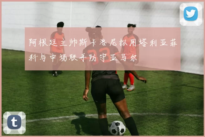 阿根廷主帅斯卡洛尼拟用塔利亚菲科与中场联手防守亚马尔