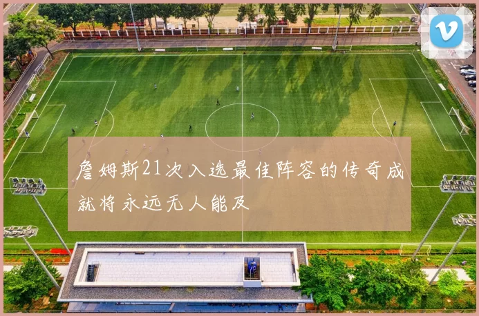 詹姆斯21次入选最佳阵容的传奇成就将永远无人能及