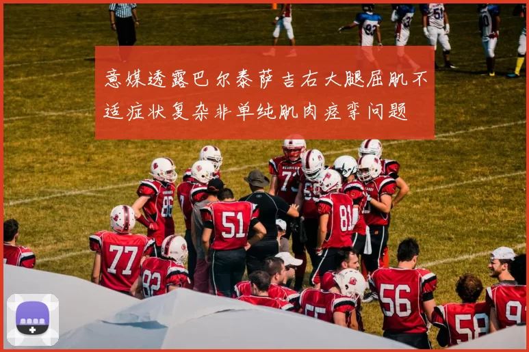 意媒透露巴尔泰萨吉右大腿屈肌不适症状复杂非单纯肌肉痉挛问题