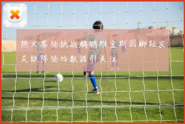 热火客场挑战鹈鹕维金斯因脚趾发炎缺阵场均数据引关注