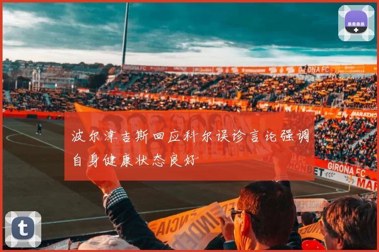 波尔津吉斯回应科尔误诊言论强调自身健康状态良好