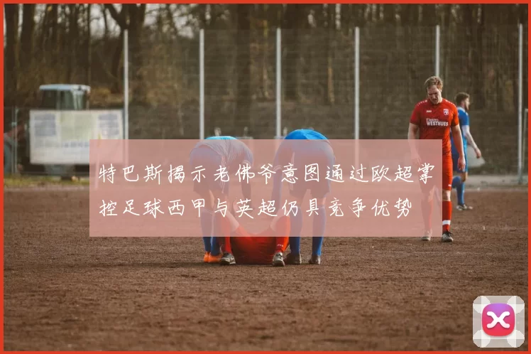特巴斯揭示老佛爷意图通过欧超掌控足球西甲与英超仍具竞争优势