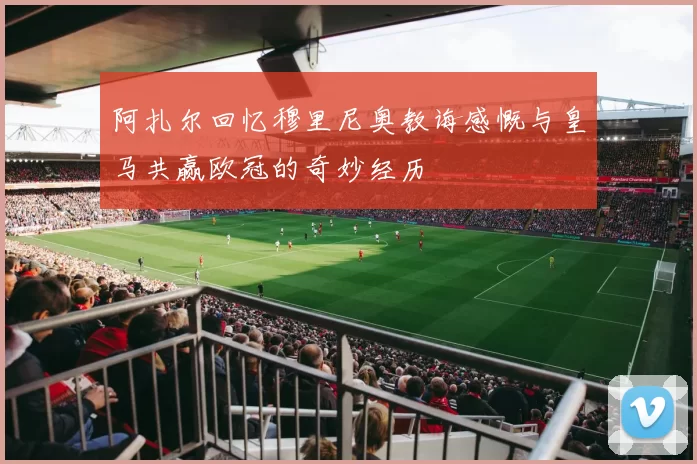 阿扎尔回忆穆里尼奥教诲感慨与皇马共赢欧冠的奇妙经历