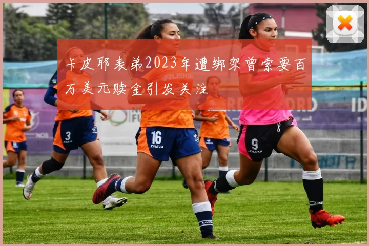 卡皮耶表弟2023年遭绑架曾索要百万美元赎金引发关注