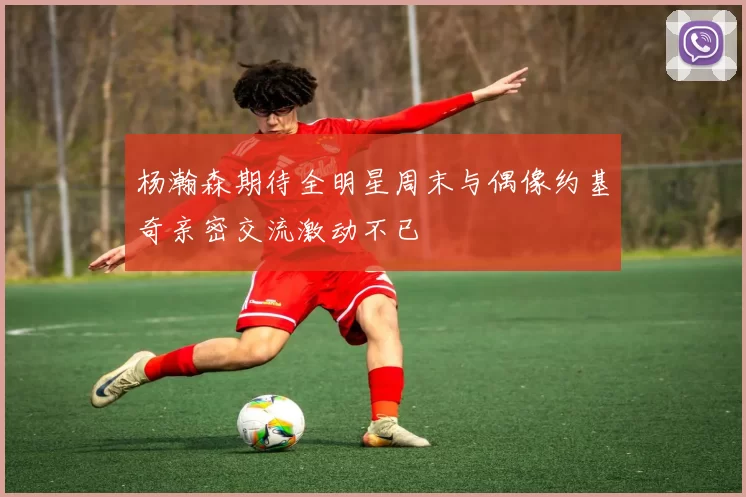 杨瀚森期待全明星周末与偶像约基奇亲密交流激动不已