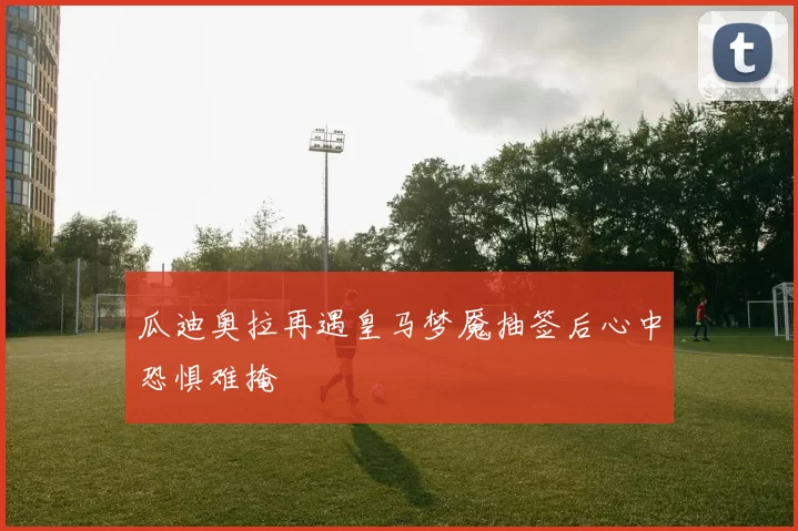 瓜迪奥拉再遇皇马梦魇抽签后心中恐惧难掩