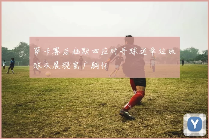 萨卡赛后幽默回应对手球迷举垃圾球衣展现宽广胸怀