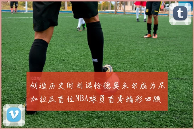 创造历史时刻诺恰德奥米尔成为尼加拉瓜首位NBA球员首秀精彩回顾