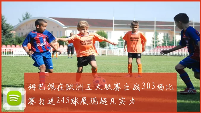 姆巴佩在欧洲五大联赛出战303场比赛打进245球展现超凡实力