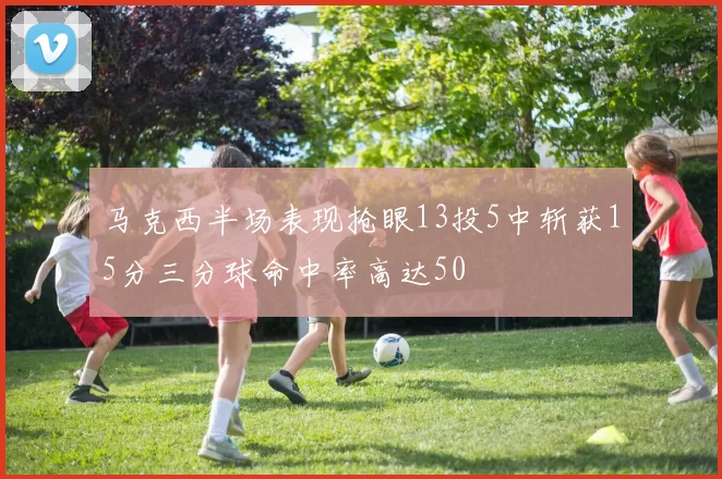 马克西半场表现抢眼13投5中斩获15分三分球命中率高达50