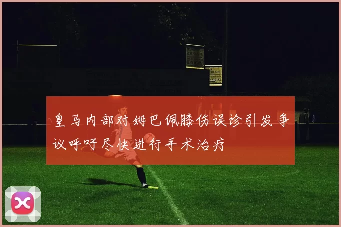 皇马内部对姆巴佩膝伤误诊引发争议呼吁尽快进行手术治疗