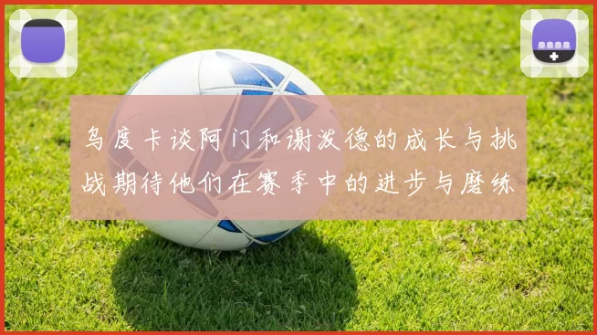 乌度卡谈阿门和谢泼德的成长与挑战期待他们在赛季中的进步与磨练