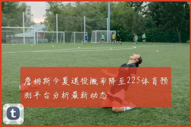 詹姆斯今夏退役概率降至225体育预测平台分析最新动态