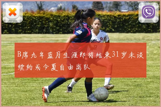B席九年蓝月生涯即将结束31岁未谈续约或今夏自由离队