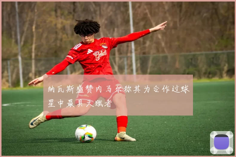 纳瓦斯盛赞内马尔称其为合作过球星中最具天赋者