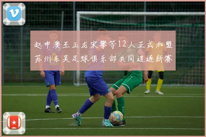 赵申澳王玉龙宋攀等12人正式加盟苏州东吴足球俱乐部共同追逐新赛季目标