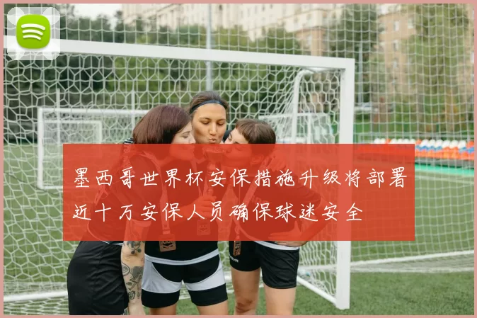 墨西哥世界杯安保措施升级将部署近十万安保人员确保球迷安全