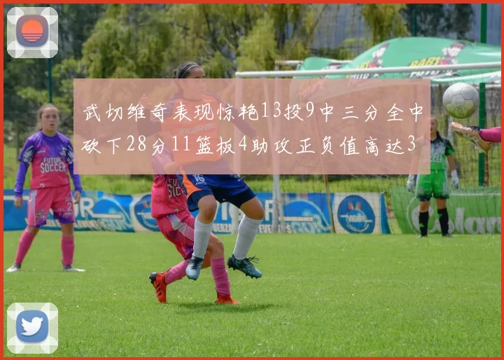 武切维奇表现惊艳13投9中三分全中砍下28分11篮板4助攻正负值高达35